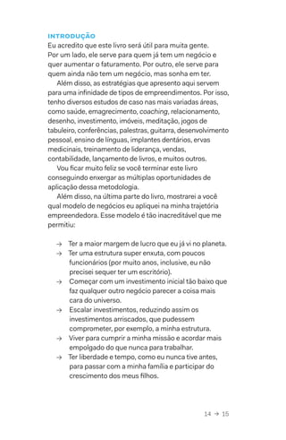 14  →  15
Introdução
Eu acredito que este livro será útil para muita gente.
Por um lado, ele serve para quem já tem um negócio e
quer aumentar o faturamento. Por outro, ele serve para
quem ainda não tem um negócio, mas sonha em ter.
Além disso, as estratégias que apresento aqui servem
para uma infinidade de tipos de empreendimentos. Por isso,
tenho diversos estudos de caso nas mais variadas áreas,
como saúde, emagrecimento, coaching, relacionamento,
desenho, investimento, imóveis, meditação, jogos de
tabuleiro, conferências, palestras, guitarra, desenvolvimento
pessoal, ensino de línguas, implantes dentários, ervas
medicinais, treinamento de liderança, vendas,
contabilidade, lançamento de livros, e muitos outros.
Vou ficar muito feliz se você terminar este livro
conseguindo enxergar as múltiplas oportunidades de
aplicação dessa metodologia.
Além disso, na última parte do livro, mostrarei a você
qual modelo de negócios eu apliquei na minha trajetória
empreendedora. Esse modelo é tão inacreditável que me
permitiu:
→→ Ter a maior margem de lucro que eu já vi no planeta.
→→ Ter uma estrutura super enxuta, com poucos
funcionários (por muito anos, inclusive, eu não
precisei sequer ter um escritório).
→→ Começar com um investimento inicial tão baixo que
faz qualquer outro negócio parecer a coisa mais
cara do universo.
→→ Escalar investimentos, reduzindo assim os
investimentos arriscados, que pudessem
comprometer, por exemplo, a minha estrutura.
→→ Viver para cumprir a minha missão e acordar mais
empolgado do que nunca para trabalhar.
→→ Ter liberdade e tempo, como eu nunca tive antes,
para passar com a minha família e participar do
crescimento dos meus filhos.
 