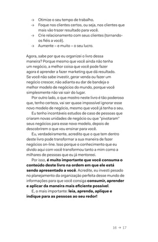 16  →  17
→→ Otimize o seu tempo de trabalho.
→→ Foque nos clientes certos, ou seja, nos clientes que
mais vão trazer resultado para você.
→→ Crie relacionamento com seus clientes (tornando-
os fiéis a você).
→→ Aumente – e muito – o seu lucro.
Agora, sabe por que eu organizei o livro dessa
maneira? Porque mesmo que você ainda não tenha
um negócio, a melhor coisa que você pode fazer
agora é aprender a fazer marketing que dá resultado.
Se você não sabe investir, gerar venda ou fazer um
negócio crescer, não adianta eu dar de bandeja o
melhor modelo de negócios do mundo, porque você
simplesmente não vai sair do lugar.
Por outro lado, o que mostro neste livro é tão poderoso
que, tenho certeza, vai ser quase impossível ignorar esse
novo modelo de negócio, mesmo que você já tenha o seu.
Eu tenho incontáveis estudos de caso de pessoas que
criaram novas unidades de negócio ou que "pivotaram"
seus negócios para esse novo modelo, depois de
descobrirem o que vou ensinar para você.
Eu, verdadeiramente, acredito que o que tem dentro
deste livro pode transformar a sua maneira de fazer
negócios on-line. Isso porque o conhecimento que eu
divido aqui com você transformou tanto a mim como a
milhares de pessoas que eu já mentoreei.
Por isso, é muito importante que você consuma o
conteúdo deste livro na ordem em que ele está
sendo apresentado a você. Acredite, eu investi pesado
no planejamento da organização perfeita desse mundo de
informações para que você consiga consumir, aprender
e aplicar da maneira mais eficiente possível.
E, o mais importante: leia, aprenda, aplique e
indique para as pessoas ao seu redor!
 