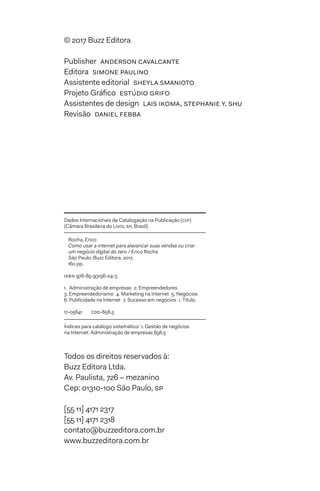 © 2017 Buzz Editora
Publisher  anderson cavalcante
Editora  simone paulino
Assistente editorial  sheyla smanioto
Projeto Gráfico  estúdio grifo
Assistentes de design  lais ikoma, stephanie y. shu
Revisão  daniel febba
Todos os direitos reservados à:
Buzz Editora Ltda.
Av. Paulista, 726 – mezanino
Cep: 01310-100 São Paulo, sp
[55 11] 4171 2317
[55 11] 4171 2318
contato@buzzeditora.com.br
www.buzzeditora.com.br
Dados Internacionais de Catalogação na Publicação (cip)
(Câmara Brasileira do Livro, sp, Brasil)
Rocha, Erico
Como usar a internet para alavancar suas vendas ou criar
um negócio digital do zero / Erico Rocha
São Paulo: Buzz Editora, 2017.
160 pp.
isbn 978-85-93156-24-3
1.  Administração de empresas  2. Empreendedores 
3. Empreendedorismo  4. Marketing na Internet  5. Negócios 
6. Publicidade na Internet  7. Sucesso em negócios  i. Título.
17-05641	 cdd-658.5
Índices para catálogo sistemático: 1. Gestão de negócios
na Internet: Administração de empresas 658.5
 