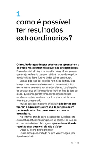 20  →  21
1
como é possível
ter resultados
extraordinários?
Os resultados gerados por pessoas que aprenderam o
que você vai aprender neste livro são extraordinários!
E o melhor de tudo é que eu acredito que qualquer pessoa
que esteja realmente comprometida em aprender e aplicar
as estratégias deste livro vai poder colher bons frutos.
Eu não digo isso por intuição nem nada do tipo. Digo
isso porque, no momento em que eu escrevo este livro,
existem mais de seiscentos estudos de caso catalogados
de pessoas que criaram negócios 100% on-line do zero ou,
ainda, que conseguiram verdadeiros saltos em suas
vendas quando aprenderam a utilizar a internet de uma
forma que dá resultado.
Muitas pessoas, inclusive, chegaram a reportar que
fizeram o equivalente a um ano de vendas em um
período de sete dias, quando usaram nossas
estratégias.
No entanto, grande parte das pessoas que descobre
isso acaba confundindo um pouco as coisas. Por isso, eu
vou ser mais direto e claro agora: apesar desse tipo de
resultado ser possível, ele não é típico.
O que eu quero dizer com isso?
Quero dizer que nem todo mundo vai conseguir esse
tipo de resultado.
 