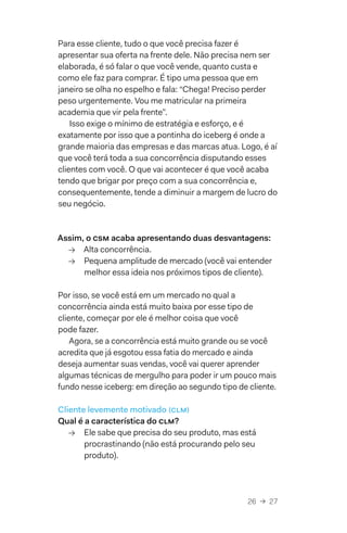 26  →  27
Para esse cliente, tudo o que você precisa fazer é
apresentar sua oferta na frente dele. Não precisa nem ser
elaborada, é só falar o que você vende, quanto custa e
como ele faz para comprar. É tipo uma pessoa que em
janeiro se olha no espelho e fala: “Chega! Preciso perder
peso urgentemente. Vou me matricular na primeira
academia que vir pela frente”.
Isso exige o mínimo de estratégia e esforço, e é
exatamente por isso que a pontinha do iceberg é onde a
grande maioria das empresas e das marcas atua. Logo, é aí
que você terá toda a sua concorrência disputando esses
clientes com você. O que vai acontecer é que você acaba
tendo que brigar por preço com a sua concorrência e,
consequentemente, tende a diminuir a margem de lucro do
seu negócio.
Assim, o csm acaba apresentando duas desvantagens:
→→ Alta concorrência.
→→ Pequena amplitude de mercado (você vai entender
melhor essa ideia nos próximos tipos de cliente).
Por isso, se você está em um mercado no qual a
concorrência ainda está muito baixa por esse tipo de
cliente, começar por ele é melhor coisa que você
pode fazer.
Agora, se a concorrência está muito grande ou se você
acredita que já esgotou essa fatia do mercado e ainda
deseja aumentar suas vendas, você vai querer aprender
algumas técnicas de mergulho para poder ir um pouco mais
fundo nesse iceberg: em direção ao segundo tipo de cliente.
Cliente levemente motivado (clm)
Qual é a característica do clm?
→→ Ele sabe que precisa do seu produto, mas está
procrastinando (não está procurando pelo seu
produto).
 