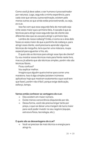 28  →  29
Como você já deve saber, o ser humano é procrastinador
por natureza. Logo, segundo a minha experiência, para
cada csm que venceu a procrastinação, existem pelo
menos outras 20 que ainda estão procrastinando, ou seja,
20 clm.
Isso faz com que essa segunda fatia do mercado seja
vinte vezes maior que a primeira fatia. A sacada é que as
técnicas para atingir esse segundo tipo de cliente são
diferentes das que se usa para atingir o primeiro tipo.
Lembra do nosso iceberg? Então, é como se a área dele
fosse 20 vezes maior do que a pontinha do iceberg e, para
atingir esse cliente, você precisaria aprender algumas
técnicas de mergulho, teria que ter uma máscara, roupa
especial para aguentar o frio, etc.
E quais são as técnicas para atingir esse tipo de cliente?
Eu vou mostrar essas técnicas mais para frente neste livro,
mas eu já adianto que são técnicas simples, porém não são
técnicas fáceis.
Ficou confuso?
Vou explicar melhor.
Imagina que alguém queira treinar para correr uma
maratona. Isso é algo simples (existem inúmeros
aplicativos hoje que mostram exatamente o que você tem
que fazer), porém não é fácil, porque exige dedicação,
esforço, tempo.
Vamos então conhecer as vantagens do clm:
→→ Eles existem em maior número.
→→ Existe menos concorrência disputando por ele.
→→ Dessa forma, você não precisa brigar tanto por
preço, o que vai deixar uma margem de lucro maior
para você poder investir no seu negócio (equipe,
estrutura física, tecnologia, etc.).
E quais são as desvantagens do clm?
→→ Você vai precisar de mais técnica e energia para
atingi-lo.
 