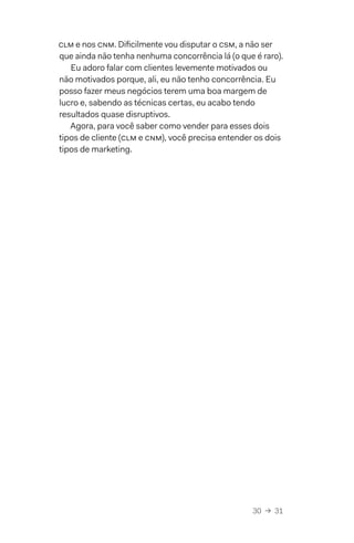 30  →  31
CLM e nos CNM. Dificilmente vou disputar o CsM, a não ser
que ainda não tenha nenhuma concorrência lá (o que é raro).
Eu adoro falar com clientes levemente motivados ou
não motivados porque, ali, eu não tenho concorrência. Eu
posso fazer meus negócios terem uma boa margem de
lucro e, sabendo as técnicas certas, eu acabo tendo
resultados quase disruptivos.
Agora, para você saber como vender para esses dois
tipos de cliente (CLM e CNM), você precisa entender os dois
tipos de marketing.
 