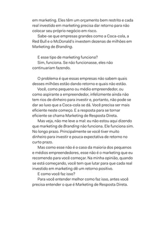 em marketing. Eles têm um orçamento bem restrito e cada
real investido em marketing precisa dar retorno para não
colocar seu próprio negócio em risco.
Sabe-se que empresas grandes como a Coca-cola, a
Red Bull e o McDonald’s investem dezenas de milhões em
Marketing de Branding.
E esse tipo de marketing funciona?
Sim, funciona. Se não funcionasse, eles não
continuariam fazendo.
O problema é que essas empresas não sabem quais
desses milhões estão dando retorno e quais não estão.
Você, como pequeno ou médio empreendedor, ou
como aspirante a empreendedor, infelizmente ainda não
tem rios de dinheiro para investir e, portanto, não pode se
dar ao luxo que a Coca-cola se dá. Você precisa ser mais
eficiente neste começo. E a resposta para se tornar
eficiente se chama Marketing de Resposta Direta.
Mas veja, não me leve a mal: eu não estou aqui dizendo
que marketing de Branding não funciona. Ele funciona sim.
No longo prazo. Principalmente se você tiver muito
dinheiro para investir e pouca expectativa de retorno no
curto prazo.
Mas como esse não é o caso da maioria dos pequenos
e médios empreendedores, esse não é o marketing que eu
recomendo para você começar. Na minha opinião, quando
se está começando, você tem que lutar para que cada real
investido em marketing dê um retorno positivo.
E como você faz isso?
Para você entender melhor como faz isso, antes você
precisa entender o que é Marketing de Resposta Direta.
 