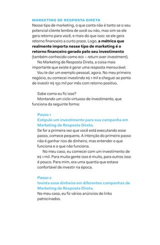 marketing de resposta direta
Nesse tipo de marketing, o que conta não é tanto se o seu
potencial cliente lembra de você ou não, mas sim se ele
gera retorno para você, e mais do que isso: se ele gera
retorno financeiro a curto prazo. Logo, a métrica que
realmente importa nesse tipo de marketing é o
retorno financeiro gerado pelo seu investimento
(também conhecido como ROI – return over investment).
No Marketing de Resposta Direta, a coisa mais
importante que existe é gerar uma resposta mensurável.
Vou te dar um exemplo pessoal, agora. No meu primeiro
negócio, eu comecei investindo R$ 1 mil e cheguei ao ponto
de investir R$ 150 mil por mês com retorno positivo.
Sabe como eu fiz isso?
Montando um ciclo virtuoso de investimento, que
funciona da seguinte forma:
Passo 1
Estipule um investimento para sua campanha em
Marketing de Resposta Direta.
Se for a primeira vez que você está executando esse
passo, comece pequeno. A intenção do primeiro passo
não é ganhar rios de dinheiro, mas entender o que
funciona e o que não funciona.
No meu caso, eu comecei com um investimento de
R$ 1 mil. Para muita gente isso é muito, para outros isso
é pouco. Para mim, era uma quantia que estava
confortável de investir na época.
Passo 2
Invista esse dinheiro em diferentes campanhas de
Marketing de Resposta Direta.
No meu caso, eu fiz vários anúncios de links
patrocinados.
 