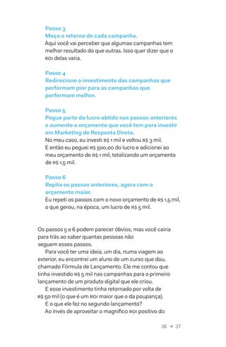 36  →  37
Passo 3
Meça o retorno de cada campanha.
Aqui você vai perceber que algumas campanhas tem
melhor resultado do que outras. Isso quer dizer que o
ROI delas varia.
Passo 4
Redirecione o investimento das campanhas que
performam pior para as campanhas que
performam melhor.
Passo 5
Pegue parte do lucro obtido nos passos anteriores
e aumente o orçamento que você tem para investir
em Marketing de Resposta Direta.
No meu caso, eu investi R$ 1 mil e voltou R$ 3 mil.
E então eu peguei R$ 500,00 do lucro e adicionei ao
meu orçamento de R$ 1 mil, totalizando um orçamento
de R$ 1,5 mil.
Passo 6
Repita os passos anteriores, agora com o
orçamento maior.
Eu repeti os passos com o novo orçamento de R$ 1,5 mil,
o que gerou, na época, um lucro de R$ 5 mil.
Os passos 5 e 6 podem parecer óbvios, mas você cairia
para trás ao saber quantas pessoas não
seguem esses passos.
Para você ter uma ideia, um dia, numa viagem ao
exterior, eu encontrei um aluno de um curso que dou,
chamado Fórmula de Lançamento. Ele me contou que
tinha investido R$ 5 mil nas campanhas para o primeiro
lançamento de um produto digital que ele criou.
E esse investimento tinha retornado por volta de
R$ 50 mil (o que é um ROI maior que o da poupança).
E o que ele fez no segundo lançamento?
Ao invés de aproveitar o magnífico ROI positivo do
 