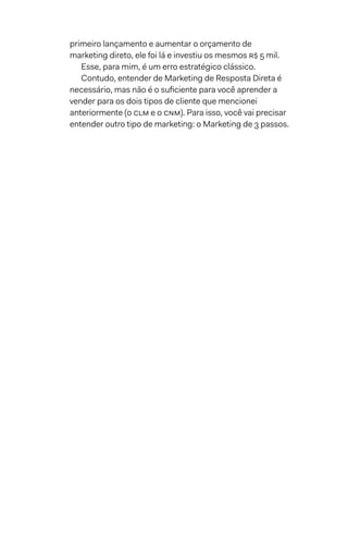 primeiro lançamento e aumentar o orçamento de
marketing direto, ele foi lá e investiu os mesmos R$ 5 mil.
Esse, para mim, é um erro estratégico clássico.
Contudo, entender de Marketing de Resposta Direta é
necessário, mas não é o suficiente para você aprender a
vender para os dois tipos de cliente que mencionei
anteriormente (o clm e o cnm). Para isso, você vai precisar
entender outro tipo de marketing: o Marketing de 3 passos.
 