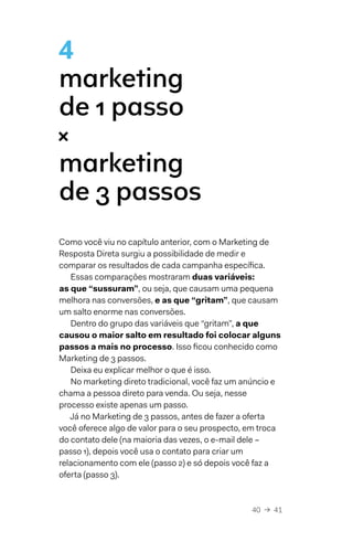 40  →  41
4
marketing
de 1 passo 
× 
marketing
de 3 passos
Como você viu no capítulo anterior, com o Marketing de
Resposta Direta surgiu a possibilidade de medir e
comparar os resultados de cada campanha específica.
Essas comparações mostraram duas variáveis:
as que “sussuram”, ou seja, que causam uma pequena
melhora nas conversões, e as que “gritam”, que causam
um salto enorme nas conversões.
Dentro do grupo das variáveis que “gritam”, a que
causou o maior salto em resultado foi colocar alguns
passos a mais no processo. Isso ficou conhecido como
Marketing de 3 passos.
Deixa eu explicar melhor o que é isso.
No marketing direto tradicional, você faz um anúncio e
chama a pessoa direto para venda. Ou seja, nesse
processo existe apenas um passo.
Já no Marketing de 3 passos, antes de fazer a oferta
você oferece algo de valor para o seu prospecto, em troca
do contato dele (na maioria das vezes, o e-mail dele –
passo 1), depois você usa o contato para criar um
relacionamento com ele (passo 2) e só depois você faz a
oferta (passo 3).
 