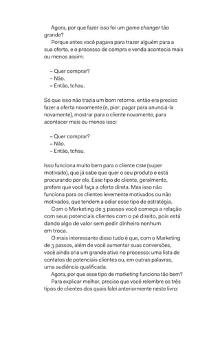 Agora, por que fazer isso foi um game changer tão
grande?
Porque antes você pagava para trazer alguém para a
sua oferta, e o processo de compra e venda acontecia mais
ou menos assim:
– Quer comprar?
– Não.
– Então, tchau.
Só que isso não trazia um bom retorno, então era preciso
fazer a oferta novamente (e, pior: pagar para anunciá-la
novamente), mostrar para o cliente novamente, para
acontecer mais ou menos isso:
– Quer comprar?
– Não.
– Então, tchau.
Isso funciona muito bem para o cliente csm (super
motivado), que já sabe que quer o seu produto e está
procurando por ele. Esse tipo de cliente, geralmente,
prefere que você faça a oferta direta. Mas isso não
funciona para os clientes levemente motivados ou não
motivados, que tendem a odiar esse tipo de estratégia.
Com o Marketing de 3 passos você começa a relação
com seus potenciais clientes com o pé direito, pois está
dando algo de valor sem pedir dinheiro nenhum
em troca.
O mais interessante disso tudo é que, com o Marketing
de 3 passos, além de você aumentar suas conversões,
você ainda cria um grande ativo no processo: uma lista de
contatos de potenciais clientes ou, em outras palavras,
uma audiência qualificada.
Agora, por que esse tipo de marketing funciona tão bem?
Para explicar melhor, preciso que você relembre os três
tipos de clientes dos quais falei anteriormente neste livro:
 