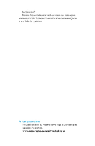Faz sentido?
Se isso fez sentido para você, prepare-se, pois agora
vamos aprender tudo sobre o maior ativo do seu negócio:
a sua lista de contatos.
↳  Um passo além
No vídeo abaixo, eu mostro como faço o Marketing de
3 passos na prática.
www.ericorocha.com.br/marketing3p
 