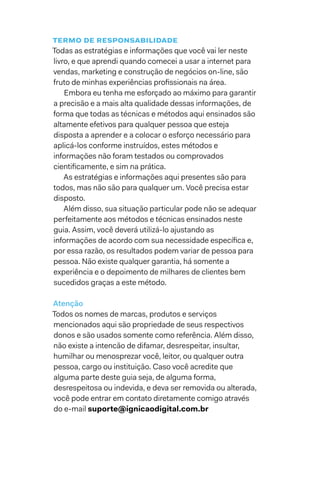 Termo de responsabilidade
Todas as estratégias e informações que você vai ler neste
livro, e que aprendi quando comecei a usar a internet para
vendas, marketing e construção de negócios on-line, são
fruto de minhas experiências profissionais na área.
Embora eu tenha me esforçado ao máximo para garantir
a precisão e a mais alta qualidade dessas informações, de
forma que todas as técnicas e métodos aqui ensinados são
altamente efetivos para qualquer pessoa que esteja
disposta a aprender e a colocar o esforço necessário para
aplicá-los conforme instruídos, estes métodos e
informações não foram testados ou comprovados
cientificamente, e sim na prática.
As estratégias e informações aqui presentes são para
todos, mas não são para qualquer um. Você precisa estar
disposto.
Além disso, sua situação particular pode não se adequar
perfeitamente aos métodos e técnicas ensinados neste
guia. Assim, você deverá utilizá-lo ajustando as
informações de acordo com sua necessidade específica e,
por essa razão, os resultados podem variar de pessoa para
pessoa. Não existe qualquer garantia, há somente a
experiência e o depoimento de milhares de clientes bem
sucedidos graças a este método.
Atenção
Todos os nomes de marcas, produtos e serviços
mencionados aqui são propriedade de seus respectivos
donos e são usados somente como referência. Além disso,
não existe a intencão de difamar, desrespeitar, insultar,
humilhar ou menosprezar você, leitor, ou qualquer outra
pessoa, cargo ou instituição. Caso você acredite que
alguma parte deste guia seja, de alguma forma,
desrespeitosa ou indevida, e deva ser removida ou alterada,
você pode entrar em contato diretamente comigo através
do e-mail suporte@ignicaodigital.com.br
 