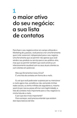 52  →  53
1
o maior ativo
do seu negócio:
a sua lista
de contatos
Para fazer o seu negócio entrar em campo utilizando o
Marketing de 3 passos, você precisa criar uma ferramenta
que é vital, essencial, indispensável para o seu negócio.
Uma ferramenta que vai permitir não apenas que você
venda o seu produto ou serviço para o seu público-alvo,
mas que vai permitir também que você construa um
relacionamento saudável com os seus atuais clientes ou
com clientes em potencial.
Mas que ferramenta é essa, Erico?
É uma lista de contatos em forma de e-mails.
Eu sei que você pode estar surpreso por eu mencionar
e-mails agora mas, acredite ou não, somando minhas
redes sociais, eu tenho milhões de seguidores e, mesmo
assim (e por isso eu posso afirmar com legitimidade), a
lista de contatos mais importante para o meu negócio é a
minha lista de e-mails.
E por que ela é mais importante?
Para começar, você precisa entender que existem
dois tipos básicos de lista:
 