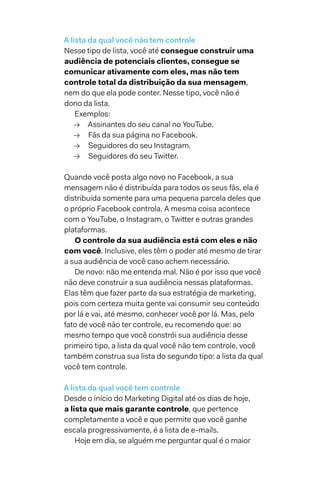 A lista da qual você não tem controle
Nesse tipo de lista, você até consegue construir uma
audiência de potenciais clientes, consegue se
comunicar ativamente com eles, mas não tem
controle total da distribuição da sua mensagem,
nem do que ela pode conter. Nesse tipo, você não é
dono da lista.
Exemplos:
→→ Assinantes do seu canal no YouTube.
→→ Fãs da sua página no Facebook.
→→ Seguidores do seu Instagram.
→→ Seguidores do seu Twitter.
Quando você posta algo novo no Facebook, a sua
mensagem não é distribuída para todos os seus fãs, ela é
distribuída somente para uma pequena parcela deles que
o próprio Facebook controla. A mesma coisa acontece
com o YouTube, o Instagram, o Twitter e outras grandes
plataformas.
O controle da sua audiência está com eles e não
com você. Inclusive, eles têm o poder até mesmo de tirar
a sua audiência de você caso achem necessário.
De novo: não me entenda mal. Não é por isso que você
não deve construir a sua audiência nessas plataformas.
Elas têm que fazer parte da sua estratégia de marketing,
pois com certeza muita gente vai consumir seu conteúdo
por lá e vai, até mesmo, conhecer você por lá. Mas, pelo
fato de você não ter controle, eu recomendo que: ao
mesmo tempo que você constrói sua audiência desse
primeiro tipo, a lista da qual você não tem controle, você
também construa sua lista do segundo tipo: a lista da qual
você tem controle.
A lista da qual você tem controle
Desde o início do Marketing Digital até os dias de hoje,
a lista que mais garante controle, que pertence
completamente a você e que permite que você ganhe
escala progressivamente, é a lista de e-mails.
Hoje em dia, se alguém me perguntar qual é o maior
 