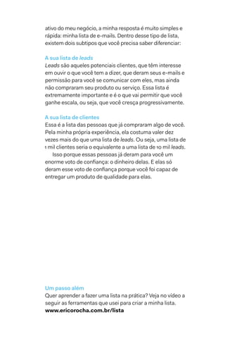 ativo do meu negócio, a minha resposta é muito simples e
rápida: minha lista de e-mails. Dentro desse tipo de lista,
existem dois subtipos que você precisa saber diferenciar:
A sua lista de leads
Leads são aqueles potenciais clientes, que têm interesse
em ouvir o que você tem a dizer, que deram seus e-mails e
permissão para você se comunicar com eles, mas ainda
não compraram seu produto ou serviço. Essa lista é
extremamente importante e é o que vai permitir que você
ganhe escala, ou seja, que você cresça progressivamente.
A sua lista de clientes
Essa é a lista das pessoas que já compraram algo de você.
Pela minha própria experiência, ela costuma valer dez
vezes mais do que uma lista de leads. Ou seja, uma lista de
1 mil clientes seria o equivalente a uma lista de 10 mil leads.
Isso porque essas pessoas já deram para você um
enorme voto de confiança: o dinheiro delas. E elas só
deram esse voto de confiança porque você foi capaz de
entregar um produto de qualidade para elas.
Um passo além
Quer aprender a fazer uma lista na prática? Veja no vídeo a
seguir as ferramentas que usei para criar a minha lista.
www.ericorocha.com.br/lista
 