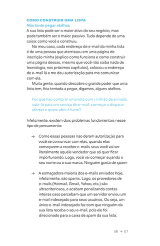 56  →  57
como construir uma lista
Não tente pegar atalhos
A sua lista pode ser o maior ativo do seu negócio, mas
pode também ser o maior passivo. Tudo depende de uma
coisa: como você a construiu.
No meu caso, cada endereço de e-mail da minha lista
é de uma pessoa que aterrissou em uma página de
inscrição minha (explico como funciona e como construir
uma página dessas, mesmo que você não saiba nada de
tecnologia, nos próximos capítulos), colocou o endereço
de e-mail lá e me deu autorização para me comunicar
com ela.
Muita gente, quando descobre o grande poder que uma
lista tem, fica tentada a pegar, digamos, alguns atalhos.
Por que não comprar uma lista com 1 milhão de e-mails,
subi-la para um serviço de e-mail, começar a disparar
ofertas e quem abrir é lucro?
Infelizmente, existem dois problemas fundamentais nesse
tipo de pensamento:
→→ Como essas pessoas não deram autorização para
você se comunicar com elas, quando elas
começarem a receber e-mails seus você vai ser
literalmente aquele vendedor que só quer ficar
importunando. Logo, você vai começar sujando o
seu nome ou a sua marca. Ninguém gosta de spam!
→→ A esmagadora maioria dos e-mails enviados hoje,
infelizmente, são spams. Logo, os provedores de
e-mails (Hotmail, Gmail, Yahoo, etc.) são
ultracriteriosos, e acabam penalizando contas
inteiras caso percebam que um servidor enviou um
e-mail indesejado para seus usuários. Ou seja, um
único e-mail indesejado faz com que ninguém da
sua lista receba o seu e-mail, pois ele foi
direcionado para a caixa de spam da sua lista.
 