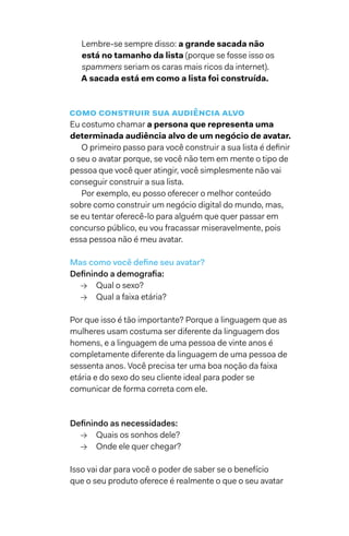 Lembre-se sempre disso: a grande sacada não
está no tamanho da lista (porque se fosse isso os
spammers seriam os caras mais ricos da internet).
A sacada está em como a lista foi construída.
como construir sua audiência alvo
Eu costumo chamar a persona que representa uma
determinada audiência alvo de um negócio de avatar.
O primeiro passo para você construir a sua lista é definir
o seu o avatar porque, se você não tem em mente o tipo de
pessoa que você quer atingir, você simplesmente não vai
conseguir construir a sua lista.
Por exemplo, eu posso oferecer o melhor conteúdo
sobre como construir um negócio digital do mundo, mas,
se eu tentar oferecê-lo para alguém que quer passar em
concurso público, eu vou fracassar miseravelmente, pois
essa pessoa não é meu avatar.
Mas como você define seu avatar?
Definindo a demografia:
→→ Qual o sexo?
→→ Qual a faixa etária?
Por que isso é tão importante? Porque a linguagem que as
mulheres usam costuma ser diferente da linguagem dos
homens, e a linguagem de uma pessoa de vinte anos é
completamente diferente da linguagem de uma pessoa de
sessenta anos. Você precisa ter uma boa noção da faixa
etária e do sexo do seu cliente ideal para poder se
comunicar de forma correta com ele.
Definindo as necessidades:
→→ Quais os sonhos dele?
→→ Onde ele quer chegar?
Isso vai dar para você o poder de saber se o benefício
que o seu produto oferece é realmente o que o seu avatar
 