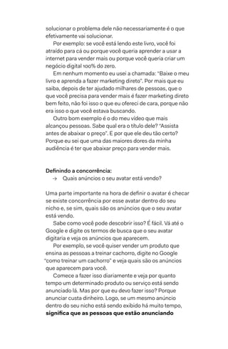 solucionar o problema dele não necessariamente é o que
efetivamente vai solucionar.
Por exemplo: se você está lendo este livro, você foi
atraído para cá ou porque você queria aprender a usar a
internet para vender mais ou porque você queria criar um
negócio digital 100% do zero.
Em nenhum momento eu usei a chamada: “Baixe o meu
livro e aprenda a fazer marketing direto”. Por mais que eu
saiba, depois de ter ajudado milhares de pessoas, que o
que você precisa para vender mais é fazer marketing direto
bem feito, não foi isso o que eu ofereci de cara, porque não
era isso o que você estava buscando.
Outro bom exemplo é o do meu vídeo que mais
alcançou pessoas. Sabe qual era o título dele? “Assista
antes de abaixar o preço”. E por que ele deu tão certo?
Porque eu sei que uma das maiores dores da minha
audiência é ter que abaixar preço para vender mais.
Definindo a concorrência:
→→ Quais anúncios o seu avatar está vendo?
Uma parte importante na hora de definir o avatar é checar
se existe concorrência por esse avatar dentro do seu
nicho e, se sim, quais são os anúncios que o seu avatar
está vendo.
Sabe como você pode descobrir isso? É fácil. Vá até o
Google e digite os termos de busca que o seu avatar
digitaria e veja os anúncios que aparecem.
Por exemplo, se você quiser vender um produto que
ensina as pessoas a treinar cachorro, digite no Google
“como treinar um cachorro” e veja quais são os anúncios
que aparecem para você.
Comece a fazer isso diariamente e veja por quanto
tempo um determinado produto ou serviço está sendo
anunciado lá. Mas por que eu devo fazer isso? Porque
anunciar custa dinheiro. Logo, se um mesmo anúncio
dentro do seu nicho está sendo exibido há muito tempo,
significa que as pessoas que estão anunciando
 