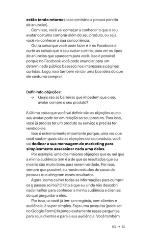 60  →  61
estão tendo retorno (caso contrário a pessoa pararia
de anunciar).
Com isso, você vai começar a conhecer o que o seu
avatar costuma comprar além do seu produto, ou seja,
você vai conhecer a sua concorrência.
Outra coisa que você pode fazer é ir no Facebook e
curtir as coisas que o seu avatar curtiria, para ver os tipos
de anúncios que aparecem para você. Isso é possível
porque no Facebook você pode anunciar para um
determinado público baseado nos interesses e páginas
curtidas. Logo, isso também vai dar uma boa ideia do que
ele costuma comprar.
Definindo objeções:
→→ Quais são as barreiras que impedem que o seu
avatar compre o seu produto?
A última coisa que você vai definir são as objeções que o
seu avatar pode ter em relação ao seu produto. Para isso,
você já precisa ter um produto ou serviço e precisa ter
vendido ele.
Isso é extremamente importante porque, uma vez que
você souber quais são as objeções do seu produto, você
vai dedicar a sua mensagem de marketing para
simplesmente assassinar cada uma delas.
Por exemplo, uma das maiores objeções que eu sei que
a minha audiência tem é a de que os resultados que eu
mostro são muito bons para serem verdade. Por isso,
sempre que possível, eu mostro estudos de casos de
pessoas que atingiram esses resultados.
Agora, como colher todas as informações para cumprir
os 5 passos acima? O fato é que eu ainda não descobri
nada melhor para conhecer a minha audiência e clientes
do que perguntar a eles.
Por isso, se você já tem um negócio, com clientes e
audiência, é super simples. Faça uma pesquisa (pode ser
no Google Forms) fazendo exatamente essas perguntas
para seus clientes e para a sua audiência. Você também
 