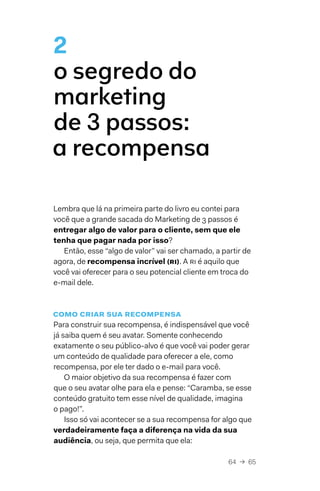 64  →  65
2
o segredo do
marketing
de 3 passos:
a recompensa
Lembra que lá na primeira parte do livro eu contei para
você que a grande sacada do Marketing de 3 passos é
entregar algo de valor para o cliente, sem que ele
tenha que pagar nada por isso?
Então, esse “algo de valor” vai ser chamado, a partir de
agora, de recompensa incrível (RI). A RI é aquilo que
você vai oferecer para o seu potencial cliente em troca do
e-mail dele.
como criar sua recompensa
Para construir sua recompensa, é indispensável que você
já saiba quem é seu avatar. Somente conhecendo
exatamente o seu público-alvo é que você vai poder gerar
um conteúdo de qualidade para oferecer a ele, como
recompensa, por ele ter dado o e-mail para você.
O maior objetivo da sua recompensa é fazer com
que o seu avatar olhe para ela e pense: “Caramba, se esse
conteúdo gratuito tem esse nível de qualidade, imagina
o pago!”.
Isso só vai acontecer se a sua recompensa for algo que
verdadeiramente faça a diferença na vida da sua
audiência, ou seja, que permita que ela:
 