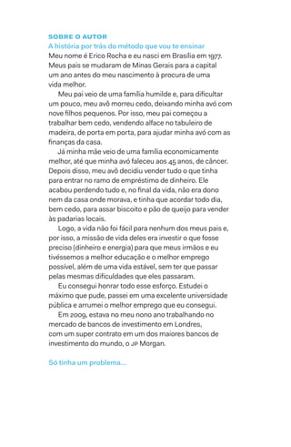 Sobre o autor
A história por trás do método que vou te ensinar
Meu nome é Erico Rocha e eu nasci em Brasília em 1977.
Meus pais se mudaram de Minas Gerais para a capital
um ano antes do meu nascimento à procura de uma
vida melhor.
Meu pai veio de uma família humilde e, para dificultar
um pouco, meu avô morreu cedo, deixando minha avó com
nove filhos pequenos. Por isso, meu pai começou a
trabalhar bem cedo, vendendo alface no tabuleiro de
madeira, de porta em porta, para ajudar minha avó com as
finanças da casa.
Já minha mãe veio de uma família economicamente
melhor, até que minha avó faleceu aos 45 anos, de câncer.
Depois disso, meu avô decidiu vender tudo o que tinha
para entrar no ramo de empréstimo de dinheiro. Ele
acabou perdendo tudo e, no final da vida, não era dono
nem da casa onde morava, e tinha que acordar todo dia,
bem cedo, para assar biscoito e pão de queijo para vender
às padarias locais.
Logo, a vida não foi fácil para nenhum dos meus pais e,
por isso, a missão de vida deles era investir o que fosse
preciso (dinheiro e energia) para que meus irmãos e eu
tivéssemos a melhor educação e o melhor emprego
possível, além de uma vida estável, sem ter que passar
pelas mesmas dificuldades que eles passaram.
Eu consegui honrar todo esse esforço. Estudei o
máximo que pude, passei em uma excelente universidade
pública e arrumei o melhor emprego que eu consegui.
Em 2009, estava no meu nono ano trabalhando no
mercado de bancos de investimento em Londres,
com um super contrato em um dos maiores bancos de
investimento do mundo, o JP Morgan.
Só tinha um problema…
 
