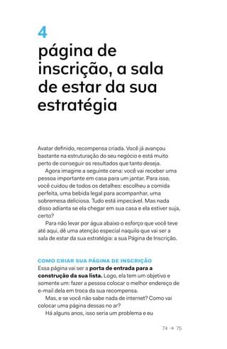 74  →  75
4
página de
inscrição, a sala
de estar da sua
estratégia
Avatar definido, recompensa criada. Você já avançou
bastante na estruturação do seu negócio e está muito
perto de conseguir os resultados que tanto deseja.
Agora imagine a seguinte cena: você vai receber uma
pessoa importante em casa para um jantar. Para isso,
você cuidou de todos os detalhes: escolheu a comida
perfeita, uma bebida legal para acompanhar, uma
sobremesa deliciosa. Tudo está impecável. Mas nada
disso adianta se ela chegar em sua casa e ela estiver suja,
certo?
Para não levar por água abaixo o esforço que você teve
até aqui, dê uma atenção especial naquilo que vai ser a
sala de estar da sua estratégia: a sua Página de Inscrição.
Como criar sua página de inscrição
Essa página vai ser a porta de entrada para a
construção da sua lista. Logo, ela tem um objetivo e
somente um: fazer a pessoa colocar o melhor endereço de
e-mail dela em troca da sua recompensa.
Mas, e se você não sabe nada de internet? Como vai
colocar uma página dessas no ar?
Há alguns anos, isso seria um problema e eu
 