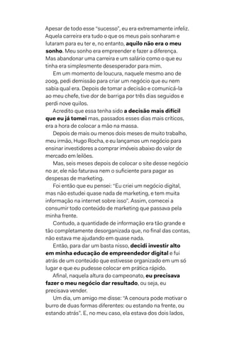 Apesar de todo esse “sucesso”, eu era extremamente infeliz.
Aquela carreira era tudo o que os meus pais sonharam e
lutaram para eu ter e, no entanto, aquilo não era o meu
sonho. Meu sonho era empreender e fazer a diferença.
Mas abandonar uma carreira e um salário como o que eu
tinha era simplesmente desesperador para mim.
Em um momento de loucura, naquele mesmo ano de
2009, pedi demissão para criar um negócio que eu nem
sabia qual era. Depois de tomar a decisão e comunicá-la
ao meu chefe, tive dor de barriga por três dias seguidos e
perdi nove quilos.
Acredito que essa tenha sido a decisão mais difícil
que eu já tomei mas, passados esses dias mais críticos,
era a hora de colocar a mão na massa.
Depois de mais ou menos dois meses de muito trabalho,
meu irmão, Hugo Rocha, e eu lançamos um negócio para
ensinar investidores a comprar imóveis abaixo do valor de
mercado em leilões.
Mas, seis meses depois de colocar o site desse negócio
no ar, ele não faturava nem o suficiente para pagar as
despesas de marketing.
Foi então que eu pensei: “Eu criei um negócio digital,
mas não estudei quase nada de marketing, e tem muita
informação na internet sobre isso”. Assim, comecei a
consumir todo conteúdo de marketing que passava pela
minha frente.
Contudo, a quantidade de informação era tão grande e
tão completamente desorganizada que, no final das contas,
não estava me ajudando em quase nada.
Então, para dar um basta nisso, decidi investir alto
em minha educação de empreendedor digital e fui
atrás de um conteúdo que estivesse organizado em um só
lugar e que eu pudesse colocar em prática rápido.
Afinal, naquela altura do campeonato, eu precisava
fazer o meu negócio dar resultado, ou seja, eu
precisava vender.
Um dia, um amigo me disse: “A cenoura pode motivar o
burro de duas formas diferentes: ou estando na frente, ou
estando atrás”. E, no meu caso, ela estava dos dois lados,
 