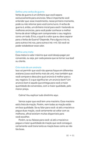 80  →  81
Defina uma verba de guerra
Verba de guerra é um dinheiro que você separa
exclusivamente para anúncios. Mas é importante você
entender que: esse investimento, nesse primeiro momento,
pode ou não retornar para você como lucro. A verba de
guerra é, então, um dinheiro inicial para você ir testando os
melhores anúncios, para você poder conhecer a melhor
forma de atrair tráfego sem comprometer o seu negócio
como um todo. Érico, e qual é o valor que eu devo separar
para a Verba de Guerra? Depende. Para alguns é R$ 10,
para outros é R$ 100, para outros é R$ 1 mil. Só você vai
poder estabelecer esse valor.
Defina uma meta
Essa meta é o valor máximo que você deseja pagar por
conversão, ou seja, por cada pessoa que se tornar sua lead
ou cliente.
Crie mais de um anúncio
Isso vai permitir que você não apenas foque em diferentes
avatares (caso você tenha mais de um), mas também que
você compare e descubra qual anúncio é melhor para o
seu negócio. E o que significa ter um anúncio bom? Um
anúncio bom é aquele que entrega para você a maior
quantidade de conversões, com a maior qualidade, pelo
menor preço.
Calma! Vou explicar tudo direitinho aqui.
Vamos supor que você tem uma macieira. Essa macieira
está cheia de maçãs. Porém, nem todas as maçãs estão
em boa qualidade. Se eu falar para você: vá até a macieira e
pegue duas maçãs, você certamente vai voltar com as
melhores, afinal existiam muitas disponíveis para
você escolher.
Porém, se eu falasse para você: vá até a macieira e
pegue a maior quantidade de maçãs que você conseguir,
certamente você traria tanto as maçãs boas como as não
tão boas.
 