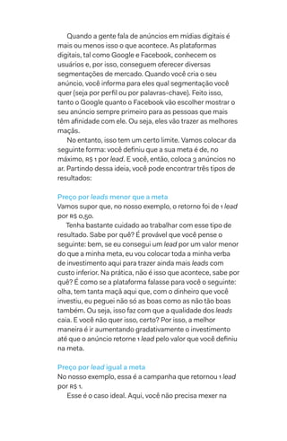 Quando a gente fala de anúncios em mídias digitais é
mais ou menos isso o que acontece. As plataformas
digitais, tal como Google e Facebook, conhecem os
usuários e, por isso, conseguem oferecer diversas
segmentações de mercado. Quando você cria o seu
anúncio, você informa para eles qual segmentação você
quer (seja por perfil ou por palavras-chave). Feito isso,
tanto o Google quanto o Facebook vão escolher mostrar o
seu anúncio sempre primeiro para as pessoas que mais
têm afinidade com ele. Ou seja, eles vão trazer as melhores
maçãs.
No entanto, isso tem um certo limite. Vamos colocar da
seguinte forma: você definiu que a sua meta é de, no
máximo, R$ 1 por lead. E você, então, coloca 3 anúncios no
ar. Partindo dessa ideia, você pode encontrar três tipos de
resultados:
Preço por leads menor que a meta
Vamos supor que, no nosso exemplo, o retorno foi de 1 lead
por R$ 0,50.
Tenha bastante cuidado ao trabalhar com esse tipo de
resultado. Sabe por quê? É provável que você pense o
seguinte: bem, se eu consegui um lead por um valor menor
do que a minha meta, eu vou colocar toda a minha verba
de investimento aqui para trazer ainda mais leads com
custo inferior. Na prática, não é isso que acontece, sabe por
quê? É como se a plataforma falasse para você o seguinte:
olha, tem tanta maçã aqui que, com o dinheiro que você
investiu, eu peguei não só as boas como as não tão boas
também. Ou seja, isso faz com que a qualidade dos leads
caia. E você não quer isso, certo? Por isso, a melhor
maneira é ir aumentando gradativamente o investimento
até que o anúncio retorne 1 lead pelo valor que você definiu
na meta.
Preço por lead igual a meta
No nosso exemplo, essa é a campanha que retornou 1 lead
por R$ 1.
Esse é o caso ideal. Aqui, você não precisa mexer na
 