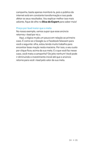 84  →  85
campanha, basta apenas monitorá-la, pois o público da
internet está em constante transformação e isso pode
afetar os seus resultados. Vou explicar melhor isso mais
adiante, fique de olho na Dica de Expert para saber mais!
Preço por lead maior que a meta
No nosso exemplo, vamos supor que esse anúncio
retornou 1 lead por R$ 2.
Aqui, a lógica muda um pouco em relação ao primeiro
caso. É como se o Google ou o Facebook falassem para
você o seguinte: olha, estou tendo muito trabalho para
encontrar boas maçãs nesta macieira. Por isso, o seu custo
por clique ficou acima da sua meta. E o que você faz nesse
caso, você mata a campanha? De jeito nenhum! Você pode
ir diminuindo o investimento inicial até que o anúncio
retorne para você 1 lead pelo valor da sua meta.
 