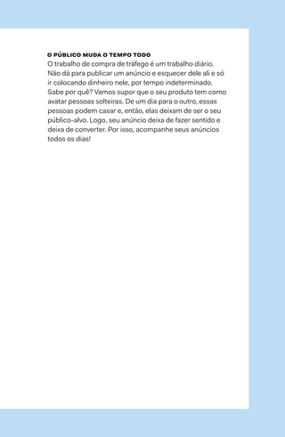 86  →  87
o público muda o tempo todo
O trabalho de compra de tráfego é um trabalho diário.
Não dá para publicar um anúncio e esquecer dele ali e só
ir colocando dinheiro nele, por tempo indeterminado.
Sabe por quê? Vamos supor que o seu produto tem como
avatar pessoas solteiras. De um dia para o outro, essas
pessoas podem casar e, então, elas deixam de ser o seu
público-alvo. Logo, seu anúncio deixa de fazer sentido e
deixa de converter. Por isso, acompanhe seus anúncios
todos os dias!
 