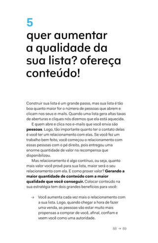 88  →  89
5
quer aumentar
a qualidade da
sua lista? ofereça
conteúdo!
Construir sua lista é um grande passo, mas sua lista é tão
boa quanto maior for o número de pessoas que abrem e
clicam nos seus e-mails. Quando uma lista gera altas taxas
de aberturas e cliques nós dizemos que ela está aquecida.
E quem abre e clica nos e-mails que você envia são
pessoas. Logo, tão importante quanto ter o contato delas
é você ter um relacionamento com elas. Se você fez um
trabalho bem feito, você começou o relacionamento com
essas pessoas com o pé direito, pois entregou uma
enorme quantidade de valor na recompensa que
disponibilizou.
Mas relacionamento é algo contínuo, ou seja, quanto
mais valor você provê para sua lista, maior será o seu
relacionamento com ela. E como prover valor? Gerando a
maior quantidade de conteúdo com a maior
qualidade que você conseguir. Colocar conteúdo na
sua estratégia tem dois grandes benefícios para você:
→→ Você aumenta cada vez mais o relacionamento com
a sua lista. Logo, quando chegar a hora de fazer
uma venda, as pessoas vão estar muito mais
propensas a comprar de você, afinal, confiam e
veem você como uma autoridade.
 