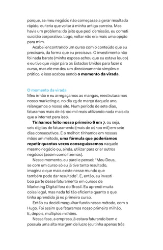 porque, se meu negócio não começasse a gerar resultado
rápido, eu teria que voltar à minha antiga carreira. Mas
havia um problema: do jeito que pedi demissão, eu cometi
suicídio corporativo. Logo, voltar não era mais uma opção
para mim.
Acabei encontrando um curso com o conteúdo que eu
precisava, da forma que eu precisava. O investimento não
foi nada barato (minha esposa achou que eu estava louco)
e eu tive que viajar para os Estados Unidos para fazer o
curso, mas ele me deu um direcionamento simples e
prático, e isso acabou sendo o momento da virada.
O momento da virada
Meu irmão e eu arregaçamos as mangas, reestruturamos
nosso marketing e, no dia 23 de março daquele ano,
relançamos o nosso site. Num período de sete dias,
faturamos mais de R$ 100 mil reais utilizando nada mais do
que a internet para isso.
Tínhamos feito nosso primeiro 6 em 7, ou seja,
seis dígitos de faturamento (mais de R$ 100 mil) em sete
dias consecutivos. E o melhor: tínhamos em nossas
mãos um método, uma fórmula que poderíamos
repetir quantas vezes conseguíssemos naquele
mesmo negócio ou, ainda, utilizar para criar outros
negócios (assim como fizemos).
Nesse momento, eu parei e pensei: “Meu Deus,
se com um curso só eu já tive tanto resultado,
imagina o que mais existe nesse mundo que
também pode dar resultado”. E, então, eu investi
boa parte desse faturamento em cursos de
Marketing Digital fora do Brasil. Eu aprendi muita
coisa legal, mas nada foi tão eficiente quanto o que
tinha aprendido já no primeiro curso.
Então eu decidi mergulhar fundo nesse método, com o
Hugo. Foi assim que faturamos nosso primeiro milhão.
E, depois, múltiplos milhões.
Nessa fase, a empresa já estava faturando bem e
possuía uma alta margem de lucro (eu tinha apenas três
 