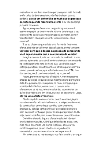 mais de uma vez. Isso acontece porque quem está fazendo
a oferta faz do jeito errado ou não faz tão bem quanto
poderia. Existe um erro muito comum que as pessoas
cometem quando fazem uma oferta e eu vou contar já
já qual é esse erro.
Agora, eu quero fazer uma pergunta: quando você
estiver no papel de quem vende, não vai querer que o seu
cliente sinta que está sendo obrigado a comprar, certo?
Você também não quer se sentir inconveniente, não é
mesmo?
E se eu dissesse que existe uma forma de fazer uma
oferta, que não só vai evitar essa situação, como também
vai fazer com que o desejo da pessoa de comprar de
você seja até maior que a sua vontade de vender?
Imagine que você está em uma sala de auditório e uma
pessoa apresenta para você a oferta de trocar uma nota de
R$ 10 dela por uma nota de R$ 10 sua. Você faria algum
esforço para fazer essa troca? Ela é atrativa para você? Eu
penso que não. Afinal, que valor teria essa troca? No final
das contas, você continuaria tendo R$ 10, certo?
Agora, pense na segunda situação. A mesma pessoa
propõe que você troque os seus mesmos R$ 10 por R$ 100
dela. Eu, pelo menos, iria querer na hora, e imagino que
você também! Afinal, nesse caso, o que ela está
oferecendo, os R$ 100, tem um valor dez vezes maior do
que o que você daria em troca, ou seja, os seus R$ 10. Logo,
ela fez uma oferta irresistível.
Neste capítulo, eu vou ensinar qual é a estratégia por
trás de uma oferta irresistível e como você pode criar uma.
Eu vou explicar como é que você faz com que o seu
produto ou serviço tenha um valor percebido de R$ 100
sem que você tenha que gastar R$ 100 para produzi-lo. Ou
seja, como você faz para aumentar o valor percebido dele.
O melhor de tudo é que a oferta irresistível não tem
criatividade envolvida. Claro que criatividade ajuda, sim,
mas não é essencial. Ela é uma receita e, aqui, eu vou
mostrar o passo a passo e todos os ingredientes
necessários para essa receita dar certo para você.
Ah, antes que eu me esqueça, vou falar qual é o erro que
 