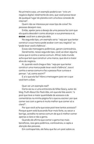 No primeiro caso, um exemplo poderia ser: “crie um
negócio digital, totalmente do zero, que você possa tocar
de qualquer lugar do planeta com uma boa conexão de
internet”.
Quem não se interessa por esse tipo de coisa? As
pessoas desejam isso.
Então, apelar para o desejo de uma pessoa faz com que
ela queira descobrir como alcançar a sua promessa e aí,
BOOM: você tem a atenção dela.
No segundo tipo, um exemplo seria: “veja por que tentar
construir a sua marca pode acabar com seu negócio” ou
“pode levar você à falência”.
Essas são mensagens polêmicas, geram controvérsia.
Geralmente, nesse segundo tipo, você vai dizer alguma
coisa que é contra o senso comum. Afinal, todo mundo
acha que tem que construir uma marca, que ela é o maior
ativo do negócio.
Aí, quando você chega e fala: “veja por que tentar
construir uma marca pode levar você à falência”, isso é
contra o senso comum e faz a pessoa ficar curiosa e
pensar: “ué, como assim?”
E aí o que ela faz? Abre a mensagem para ver o que
você tem a dizer.
Quer ver um exemplo real?
Certa vez eu vi uma entrevista do Mike Geary, autor do
blog Truth About Six Pack Abs, em que ele fala assim: “o
post que teve a maior quantidade de acessos e de
comentários na minha página foi o que eu escrevi: por que
comer ovo com a gema é muito melhor que comer só a
clara?”.
Por que você acha que esse post teve tantos acessos?
Porque quem está buscando ficar mais forte, ou secar a
barriga, acredita no senso comum de que é melhor comer
apenas a clara e não a gema.
Quando ele afirma que comer a gema traz mais
benefícios, isso gera polêmica, controvérsia, e capta a
atenção das pessoas.
Em contrapartida, ele falou que fez um post sobre os
 