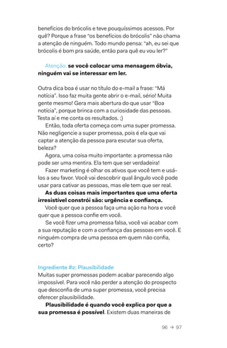96  →  97
benefícios do brócolis e teve pouquíssimos acessos. Por
quê? Porque a frase “os benefícios do brócolis” não chama
a atenção de ninguém. Todo mundo pensa: “ah, eu sei que
brócolis é bom pra saúde, então para quê eu vou ler?”
Atenção: se você colocar uma mensagem óbvia,
ninguém vai se interessar em ler.
Outra dica boa é usar no título do e-mail a frase: “Má
notícia”. Isso faz muita gente abrir o e-mail, sério! Muita
gente mesmo! Gera mais abertura do que usar “Boa
notícia”, porque brinca com a curiosidade das pessoas.
Testa aí e me conta os resultados. ;)
Então, toda oferta começa com uma super promessa.
Não negligencie a super promessa, pois é ela que vai
captar a atenção da pessoa para escutar sua oferta,
beleza?
Agora, uma coisa muito importante: a promessa não
pode ser uma mentira. Ela tem que ser verdadeira!
Fazer marketing é olhar os ativos que você tem e usá-
los a seu favor. Você vai descobrir qual ângulo você pode
usar para cativar as pessoas, mas ele tem que ser real.
As duas coisas mais importantes que uma oferta
irresistível constrói são: urgência e confiança.
Você quer que a pessoa faça uma ação na hora e você
quer que a pessoa confie em você.
Se você fizer uma promessa falsa, você vai acabar com
a sua reputação e com a confiança das pessoas em você. E
ninguém compra de uma pessoa em quem não confia,
certo?
Ingrediente #2: Plausibilidade
Muitas super promessas podem acabar parecendo algo
impossível. Para você não perder a atenção do prospecto
que desconfia de uma super promessa, você precisa
oferecer plausibilidade.
Plausibilidade é quando você explica por que a
sua promessa é possível. Existem duas maneiras de
 