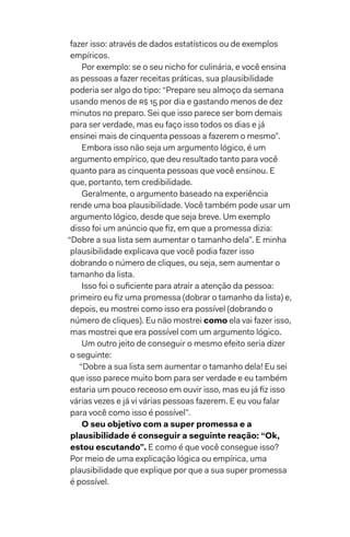 fazer isso: através de dados estatísticos ou de exemplos
empíricos.
Por exemplo: se o seu nicho for culinária, e você ensina
as pessoas a fazer receitas práticas, sua plausibilidade
poderia ser algo do tipo: “Prepare seu almoço da semana
usando menos de R$ 15 por dia e gastando menos de dez
minutos no preparo. Sei que isso parece ser bom demais
para ser verdade, mas eu faço isso todos os dias e já
ensinei mais de cinquenta pessoas a fazerem o mesmo”.
Embora isso não seja um argumento lógico, é um
argumento empírico, que deu resultado tanto para você
quanto para as cinquenta pessoas que você ensinou. E
que, portanto, tem credibilidade.
Geralmente, o argumento baseado na experiência
rende uma boa plausibilidade. Você também pode usar um
argumento lógico, desde que seja breve. Um exemplo
disso foi um anúncio que fiz, em que a promessa dizia:
“Dobre a sua lista sem aumentar o tamanho dela”. E minha
plausibilidade explicava que você podia fazer isso
dobrando o número de cliques, ou seja, sem aumentar o
tamanho da lista.
Isso foi o suficiente para atrair a atenção da pessoa:
primeiro eu fiz uma promessa (dobrar o tamanho da lista) e,
depois, eu mostrei como isso era possível (dobrando o
número de cliques). Eu não mostrei como ela vai fazer isso,
mas mostrei que era possível com um argumento lógico.
Um outro jeito de conseguir o mesmo efeito seria dizer
o seguinte:
“Dobre a sua lista sem aumentar o tamanho dela! Eu sei
que isso parece muito bom para ser verdade e eu também
estaria um pouco receoso em ouvir isso, mas eu já fiz isso
várias vezes e já vi várias pessoas fazerem. E eu vou falar
para você como isso é possível”.
O seu objetivo com a super promessa e a
plausibilidade é conseguir a seguinte reação: “Ok,
estou escutando”. E como é que você consegue isso?
Por meio de uma explicação lógica ou empírica, uma
plausibilidade que explique por que a sua super promessa
é possível.
 