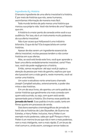 98  →  99
Ingrediente #3: História
O terceiro ingrediente de uma oferta irresistível é a história.
É por meio de histórias que nós, seres humanos,
assimilamos informação de maneira mais fácil.
Todo mundo lembra de pelo menos uma história que
marcou sua própria vida. Você não lembra de uma? Aposto
que sim.
A história é o maior ponto de conexão entre você e sua
audiência. Por isso, ela é um instrumento muito poderoso
da sua oferta irresistível.
Não é por acaso que Hollywood é uma indústria
bilionária. O que ela faz? Ela é especialista em contar
histórias.
Apesar de elas serem um ingrediente essencial da
oferta irresistível, muitas pessoas tendem a não contar
histórias em suas ofertas.
Mas, se você está lendo este livro, você quer aprender a
fazer uma oferta verdadeiramente irresistível, certo? Para
isso, você não pode negligenciar a história.
Então, vamos recapitular: até aqui você já captou a
atenção da pessoa por meio do gancho, explicou por que
ele é possível com a visão geral e, neste momento, você vai
contar uma história.
Um autor e estudioso norte-americano chamado
Joseph Campbell estudou, extensivamente, o poder dos
mitos e das histórias.
Em um de seus livros, ele apontou um certo padrão de
contar histórias que geralmente cria mais conexão com
quem está ouvindo, ou seja, com quem está sendo
apresentado para a história. Ele chamou esse padrão de
jornada do herói. Esse padrão é muito usado, tanto em
filmes quanto em processos de venda.
Dois bons exemplos cinematográficos de jornada do
herói são as histórias de Luke Skywalker, de Guerra nas
Estrelas, e Harry Potter. Inclusive, Harry Potter é um
exemplo muito poderoso, sabe por quê? Porque o Harry
Potter é um menino bruxo que não é nem o mais poderoso,
nem o mais inteligente, nem o mais rápido. É um bruxo de
nível comum e, ainda assim, consegue vencer todos os
 