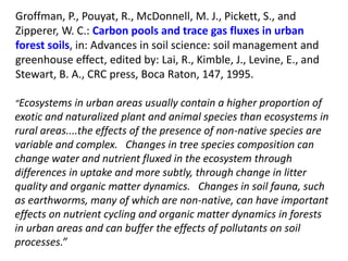 “Ecosystems in urban areas usually contain a higher proportion of
exotic and naturalized plant and animal species than ecosystems in
rural areas....the effects of the presence of non-native species are
variable and complex. Changes in tree species composition can
change water and nutrient fluxed in the ecosystem through
differences in uptake and more subtly, through change in litter
quality and organic matter dynamics. Changes in soil fauna, such
as earthworms, many of which are non-native, can have important
effects on nutrient cycling and organic matter dynamics in forests
in urban areas and can buffer the effects of pollutants on soil
processes.”
Groffman, P., Pouyat, R., McDonnell, M. J., Pickett, S., and
Zipperer, W. C.: Carbon pools and trace gas fluxes in urban
forest soils, in: Advances in soil science: soil management and
greenhouse effect, edited by: Lai, R., Kimble, J., Levine, E., and
Stewart, B. A., CRC press, Boca Raton, 147, 1995.
 