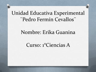 Unidad Educativa Experimental
   ¨Pedro Fermín Cevallos¨

   Nombre: Erika Guanina

     Curso: 1°Ciencias A
 