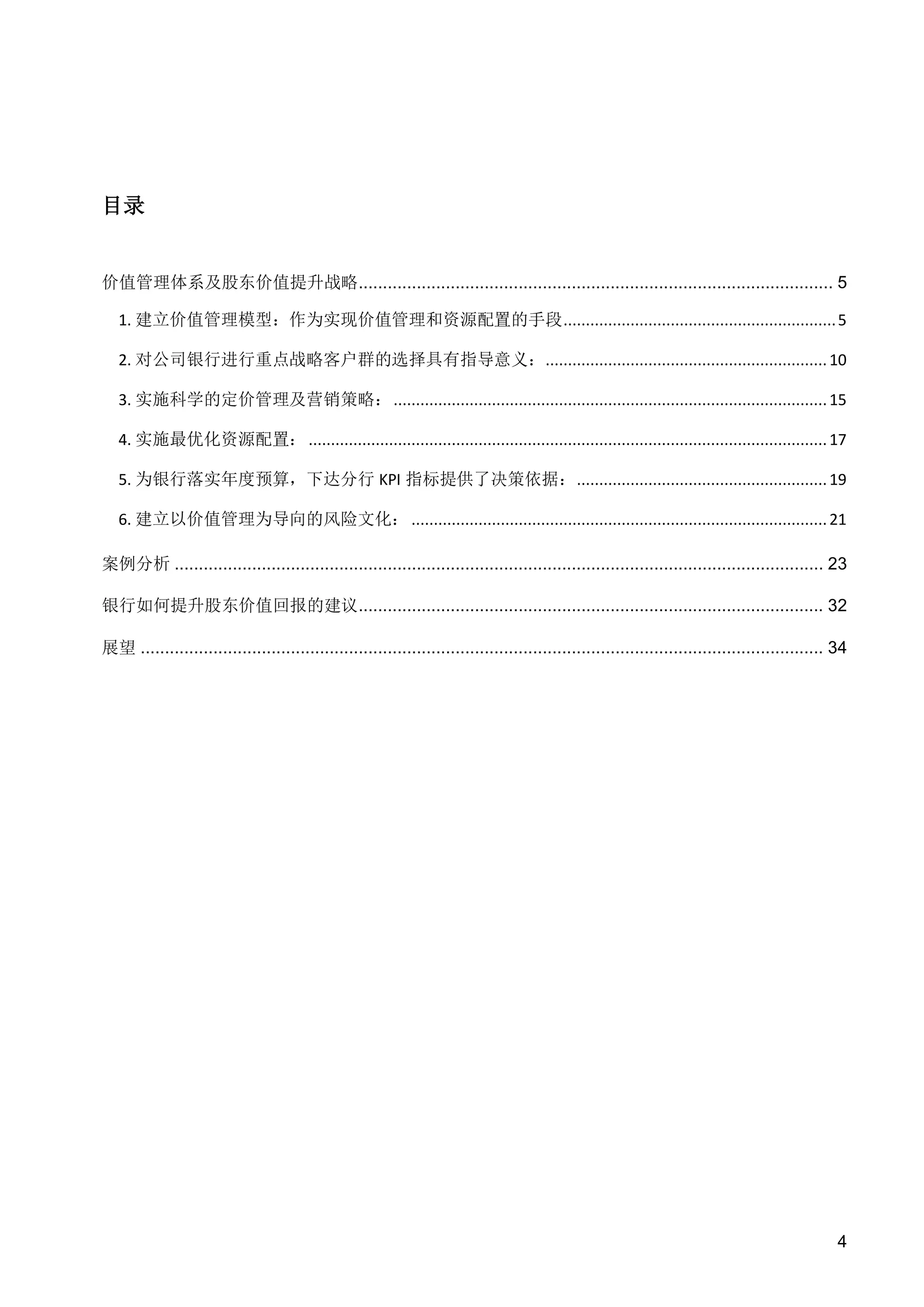 目录

价值管理体系及股东价值提升战略.................................................................................................. 5
1. 建立价值管理模型：作为实现价值管理和资源配置的手段 ............................................................. 5
2. 对公司银行进行重点战略客户群的选择具有指导意义：............................................................... 10
3. 实施科学的定价管理及营销策略： ................................................................................................. 15
4. 实施最优化资源配置： .................................................................................................................... 17
5. 为银行落实年度预算，下达分行 KPI 指标提供了决策依据： ........................................................ 19
6. 建立以价值管理为导向的风险文化： ............................................................................................. 21
案例分析 ...................................................................................................................................... 23
银行如何提升股东价值回报的建议................................................................................................ 32
展望 ............................................................................................................................................. 34

4

 