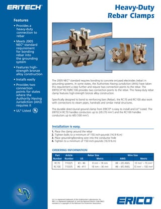 Heavy-Duty 
Rebar Clamps 
Features 
• Provides a 
heavy-duty 
connection to 
rebar 
• Meets 2005 
NEC® standard 
requirement 
for bonding 
rebar into 
the grounding 
system 
• Features high-strength 
bronze 
alloy construction 
• Installs easily 
• Provides two 
connection 
points for states 
where the 
Authority Having 
Jurisdiction (AHJ) 
requires it 
• UL® Listed 
The 2005 NEC® standard requires bonding to concrete encased electrodes (rebar) in 
grounding systems. In some states, the Authorities Having Jurisdiction (AHJs) have taken 
this requirement a step further and require two connection points to the rebar. The 
ERITECH® RC70/RC100 provides two connection points to the rebar. This heavy-duty rebar 
clamp features high-strength bronze alloy construction. 
Specifically designed to bond to reinforcing bars (Rebar), the RC70 and RC100 also work 
with connections to steam pipes, handrails and similar metal structures. 
The durable direct-burial ground clamp from ERICO® is easy to install and UL® Listed. The 
ERITECH RC70 handles conductors up to 2/0 (70 mm2) and the RC100 handles 
conductors up to 4/0 (100 mm2). 
Installation is easy. 
1. Place the clamp around the rebar 
2. Tighten bolts to a minimum of 150 inch-pounds (16.9 N.m) 
3. Place grounding/bonding wire into the conductor hole 
4. Tighten to a minimum of 150 inch-pounds (16.9 N.m) 
ORDERING INFORMATION 
Part Article Rebar Size Wire Size 
Number Number US Metric AWG Metric 
RC70 710325 #3 - #6 8 mm – 18 mm #8 – 2/0 AWG 10 mm2 – 70 mm2 
RC100 710335 #6 - #11 18 mm – 36 mm #8 – 4/0 AWG 10 mm2 – 100 mm2 
WWW.CABLEJOINTS.CO.UK 
THORNE & DERRICK UK 
TEL 0044 191 490 1547 FAX 0044 477 5371 
TEL 0044 117 977 4647 FAX 0044 977 5582 
WWW.THORNEANDDERRICK.CO.UK 
UL is a registered trademark of the Underwriters Laboratories, Inc. 
NEC is a registered trademark of, and the National Electric Code (NEC) 
standard is a copyright of the National Fire Protection Association. 
 