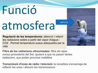 Funció
atmosfera
Regulació de les temperatures: absorvir i retenir
les radiacions solars a partir del vapor d'aigua i
CO2 . Permet temperature suaus adequades per la
vida
Filtre de les radiacions ultraviolades: filtre els rajos
nocius procedents del Sol, ajudant a que no passin tantes
radiacions, que poden provocar malalties
Transmissió d'ones de ràdio i televisió: la ionosfera s'encarrega de
reflectir les ones i afavorir les transmissions
salva'm
 