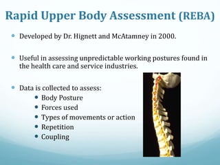  Developed by Dr. Hignett and McAtamney in 2000.
 Useful in assessing unpredictable working postures found in
the health care and service industries.
 Data is collected to assess:
 Body Posture
 Forces used
 Types of movements or action
 Repetition
 Coupling
Rapid Upper Body Assessment (REBA)
 