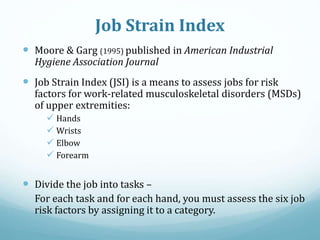 Job Strain Index
 Moore & Garg (1995) published in American Industrial
Hygiene Association Journal
 Job Strain Index (JSI) is a means to assess jobs for risk
factors for work-related musculoskeletal disorders (MSDs)
of upper extremities:
 Hands
 Wrists
 Elbow
 Forearm
 Divide the job into tasks –
For each task and for each hand, you must assess the six job
risk factors by assigning it to a category.
 
