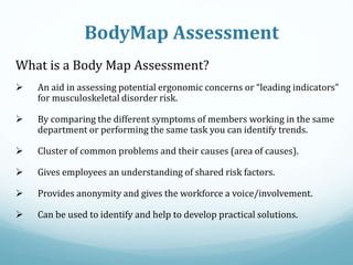 BodyMap Assessment
What is a Body Map Assessment?
 An aid in assessing potential ergonomic concerns or “leading indicators”
for musculoskeletal disorder risk.
 By comparing the different symptoms of members working in the same
department or performing the same task you can identify trends.
 Cluster of common problems and their causes (area of causes).
 Gives employees an understanding of shared risk factors.
 Provides anonymity and gives the workforce a voice/involvement.
 Can be used to identify and help to develop practical solutions.
 
