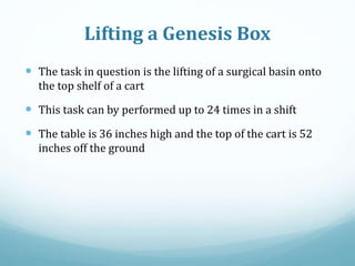Lifting a Genesis Box
 The task in question is the lifting of a surgical basin onto
the top shelf of a cart
 This task can by performed up to 24 times in a shift
 The table is 36 inches high and the top of the cart is 52
inches off the ground
 