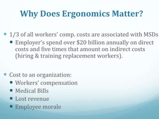 Why Does Ergonomics Matter?
 1/3 of all workers’ comp. costs are associated with MSDs
 Employer’s spend over $20 billion annually on direct
costs and five times that amount on indirect costs
(hiring & training replacement workers).
 Cost to an organization:
 Workers’ compensation
 Medical Bills
 Lost revenue
 Employee morale
 