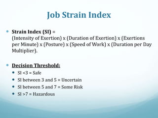 Job Strain Index
 Strain Index (SI) =
(Intensity of Exertion) x (Duration of Exertion) x (Exertions
per Minute) x (Posture) x (Speed of Work) x (Duration per Day
Multiplier).
 Decision Threshold:
 SI <3 = Safe
 SI between 3 and 5 = Uncertain
 SI between 5 and 7 = Some Risk
 SI >7 = Hazardous
 