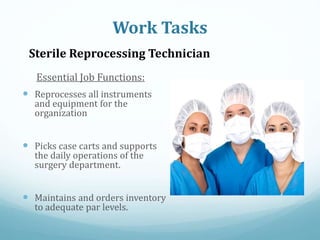 Essential Job Functions:
 Reprocesses all instruments
and equipment for the
organization
 Picks case carts and supports
the daily operations of the
surgery department.
 Maintains and orders inventory
to adequate par levels.
Work Tasks
Sterile Reprocessing Technician
 