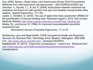 Insy. (2005, Spring ). Rapid Upper Limb Assessment (Power Point Presentation).
Retrieved from www.eng.auburn.edu/ise/courses/.../3021%20RULA%2007.ppt
Johnston, V., Souvlis, T. j., & Jull, G. (2008). Associations between individual and
workplace risk factors for self-reported neck pain and disability among female office
workers . Applied Ergonomics, 171-182.
Lawlor, C. Hamilton, D. (2010). The use of rapid entire body assessment (REBA) for
the quantification of manual handling risks. Retrieved August 2, 2010, from Unclear
Medicine Website: http://www.unclear-medicine.co.uk/pdf/reba_handout.pdf
Marley, RJ., and Kumar, N. (1996). An improved musculoskeletal discomfort
assessment tool.
International Journal of Industrial Ergonomics, 17, 21-27.
McAtamney, Lynn and Nigel Corlett, COPE Occupational Health and Ergonomic
Services Ltd, Business Park, Technology Drive, Beeston, Nottingham, NG8 2RB,
U.K., http://www.rula.co.uk/index.html , accessed 4/23/2012
Middlesworth, M. (2013). Ergonomic considerations – head to toe. Retrieved from
http://www.ergo-plus.com/healthandsafetyblog/ergonomics/ergonomic-
considerations/
 